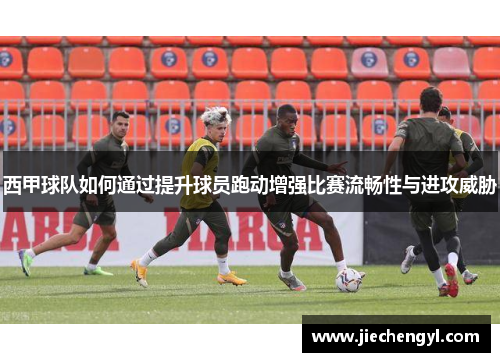 西甲球队如何通过提升球员跑动增强比赛流畅性与进攻威胁